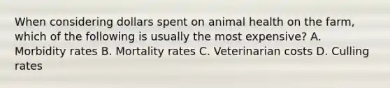 When considering dollars spent on animal health on the farm, which of the following is usually the most expensive? A. Morbidity rates B. Mortality rates C. Veterinarian costs D. Culling rates