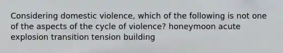 Considering domestic violence, which of the following is not one of the aspects of the cycle of violence? honeymoon acute explosion transition tension building