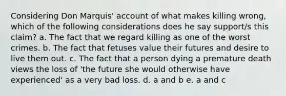 Considering Don Marquis' account of what makes killing wrong, which of the following considerations does he say support/s this claim? a. The fact that we regard killing as one of the worst crimes. b. The fact that fetuses value their futures and desire to live them out. c. The fact that a person dying a premature death views the loss of 'the future she would otherwise have experienced' as a very bad loss. d. a and b e. a and c