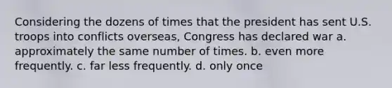 Considering the dozens of times that the president has sent U.S. troops into conflicts overseas, Congress has declared war a. approximately the same number of times. b. even more frequently. c. far less frequently. d. only once