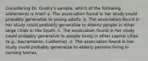 Considering Dr. Guidry's sample, which of the following statements is true? a. The association found in her study could probably generalize to young adults. b. The association found in her study could probably generalize to elderly people in other large cities in the South. c. The association found in her study could probably generalize to people living in other capital cities (e.g., Sacramento, California). d. The association found in her study could probably generalize to elderly persons living in nursing homes.