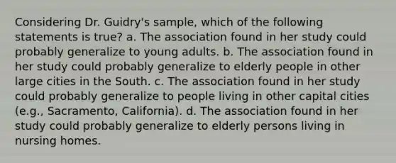 Considering Dr. Guidry's sample, which of the following statements is true? a. The association found in her study could probably generalize to young adults. b. The association found in her study could probably generalize to elderly people in other large cities in the South. c. The association found in her study could probably generalize to people living in other capital cities (e.g., Sacramento, California). d. The association found in her study could probably generalize to elderly persons living in nursing homes.