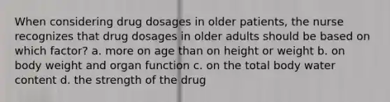 When considering drug dosages in older patients, the nurse recognizes that drug dosages in older adults should be based on which factor? a. more on age than on height or weight b. on body weight and organ function c. on the total body water content d. the strength of the drug