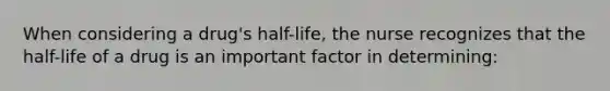 When considering a drug's half-life, the nurse recognizes that the half-life of a drug is an important factor in determining: