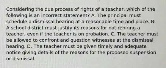 Considering the due process of rights of a teacher, which of the following is an incorrect statement? A. The principal must schedule a dismissal hearing at a reasonable time and place. B. A school district must justify its reasons for not rehiring a teacher, even if the teacher is on probation. C. The teacher must be allowed to confront and question witnesses at the dismissal hearing. D. The teacher must be given timely and adequate notice giving details of the reasons for the proposed suspension or dismissal.