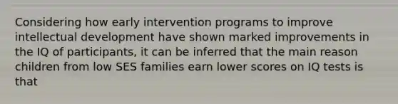 Considering how early intervention programs to improve intellectual development have shown marked improvements in the IQ of participants, it can be inferred that the main reason children from low SES families earn lower scores on IQ tests is that