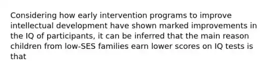 Considering how early intervention programs to improve intellectual development have shown marked improvements in the IQ of participants, it can be inferred that the main reason children from low-SES families earn lower scores on IQ tests is that