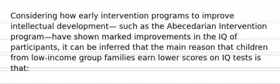 Considering how early intervention programs to improve intellectual development— such as the Abecedarian Intervention program—have shown marked improvements in the IQ of participants, it can be inferred that the main reason that children from low-income group families earn lower scores on IQ tests is that: