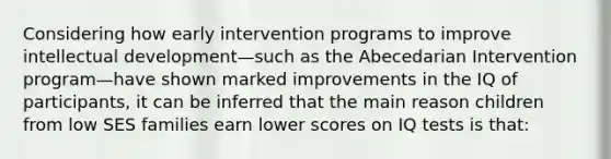 Considering how early intervention programs to improve intellectual development—such as the Abecedarian Intervention program—have shown marked improvements in the IQ of participants, it can be inferred that the main reason children from low SES families earn lower scores on IQ tests is that: