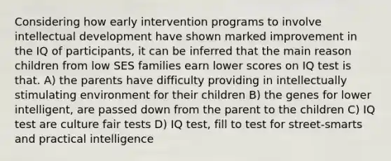 Considering how <a href='https://www.questionai.com/knowledge/kvvL2dK6yw-early-intervention' class='anchor-knowledge'>early intervention</a> programs to involve intellectual development have shown marked improvement in the IQ of participants, it can be inferred that the main reason children from low SES families earn lower scores on IQ test is that. A) the parents have difficulty providing in intellectually stimulating environment for their children B) the genes for lower intelligent, are passed down from the parent to the children C) IQ test are culture fair tests D) IQ test, fill to test for street-smarts and practical intelligence