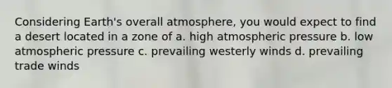 Considering Earth's overall atmosphere, you would expect to find a desert located in a zone of a. high atmospheric pressure b. low atmospheric pressure c. prevailing westerly winds d. prevailing trade winds