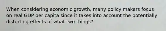 When considering economic growth, many policy makers focus on real GDP per capita since it takes into account the potentially distorting effects of what two things?