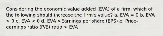 Considering the economic value added (EVA) of a firm, which of the following should increase the firm's value? a. EVA = 0 b. EVA > 0 c. EVA Earnings per share (EPS) e. Price-earnings ratio (P/E) ratio > EVA