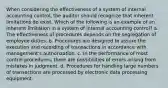 When considering the effectiveness of a system of internal accounting control, the auditor should recognize that inherent limitations do exist. Which of the following is an example of an inherent limitation in a system of internal accounting control? a. The effectiveness of procedures depends on the segregation of employee duties. b. Procedures are designed to assure the execution and recording of transactions in accordance with management's authorization. c. In the performance of most control procedures, there are possibilities of errors arising from mistakes in judgment. d. Procedures for handling large numbers of transactions are processed by electronic data processing equipment.