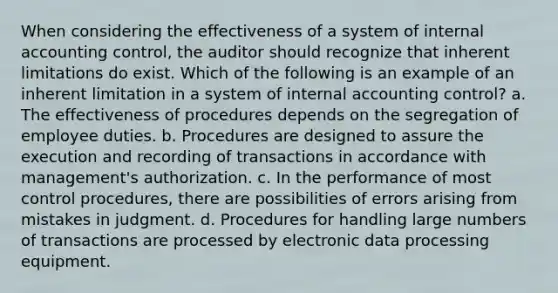 When considering the effectiveness of a system of internal accounting control, the auditor should recognize that inherent limitations do exist. Which of the following is an example of an inherent limitation in a system of internal accounting control? a. The effectiveness of procedures depends on the segregation of employee duties. b. Procedures are designed to assure the execution and recording of transactions in accordance with management's authorization. c. In the performance of most control procedures, there are possibilities of errors arising from mistakes in judgment. d. Procedures for handling large numbers of transactions are processed by electronic data processing equipment.