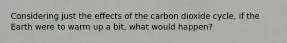 Considering just the effects of the carbon dioxide cycle, if the Earth were to warm up a bit, what would happen?