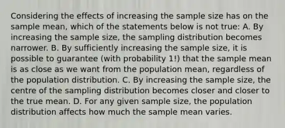 Considering the effects of increasing the sample size has on the sample mean, which of the statements below is not true: A. By increasing the sample size, the sampling distribution becomes narrower. B. By sufficiently increasing the sample size, it is possible to guarantee (with probability 1!) that the sample mean is as close as we want from the population mean, regardless of the population distribution. C. By increasing the sample size, the centre of the sampling distribution becomes closer and closer to the true mean. D. For any given sample size, the population distribution affects how much the sample mean varies.