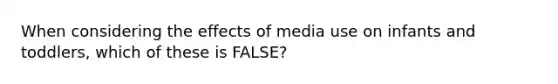 When considering the effects of media use on infants and toddlers, which of these is FALSE?