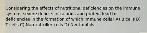 Considering the effects of nutritional deficiencies on the immune system, severe deficits in calories and protein lead to deficiencies in the formation of which immune cells? A) B cells B) T cells C) Natural killer cells D) Neutrophils