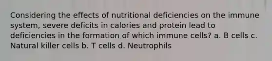 Considering the effects of nutritional deficiencies on the immune system, severe deficits in calories and protein lead to deficiencies in the formation of which immune cells? a. B cells c. Natural killer cells b. T cells d. Neutrophils