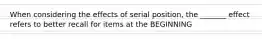 When considering the effects of serial position, the _______ effect refers to better recall for items at the BEGINNING