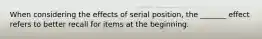 When considering the effects of serial position, the _______ effect refers to better recall for items at the beginning.