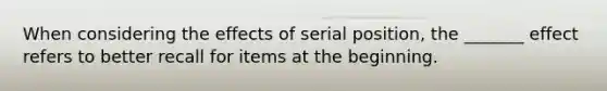 When considering the effects of serial position, the _______ effect refers to better recall for items at the beginning.