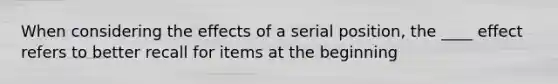 When considering the effects of a serial position, the ____ effect refers to better recall for items at the beginning