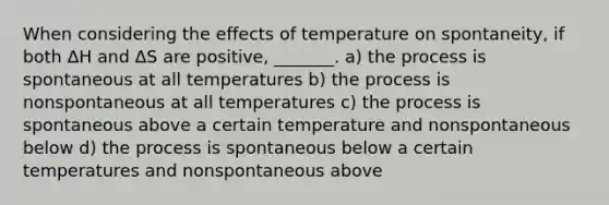 When considering the effects of temperature on spontaneity, if both ΔH and ΔS are positive, _______. a) the process is spontaneous at all temperatures b) the process is nonspontaneous at all temperatures c) the process is spontaneous above a certain temperature and nonspontaneous below d) the process is spontaneous below a certain temperatures and nonspontaneous above