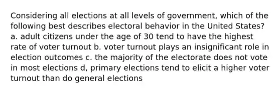 Considering all elections at all levels of government, which of the following best describes electoral behavior in the United States? a. adult citizens under the age of 30 tend to have the highest rate of voter turnout b. voter turnout plays an insignificant role in election outcomes c. the majority of the electorate does not vote in most elections d, primary elections tend to elicit a higher voter turnout than do general elections