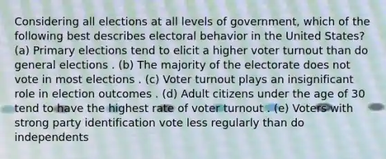 Considering all elections at all levels of government, which of the following best describes electoral behavior in the United States? (a) Primary elections tend to elicit a higher voter turnout than do general elections . (b) The majority of the electorate does not vote in most elections . (c) Voter turnout plays an insignificant role in election outcomes . (d) Adult citizens under the age of 30 tend to have the highest rate of voter turnout . (e) Voters with strong party identification vote less regularly than do independents