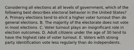 Considering all elections at all levels of government, which of the following best describes electoral behavior in the United States? A. Primary elections tend to elicit a higher voter turnout than do general elections. B. The majority of the electorate does not vote in most elections. C. Voter turnout plays an insignificant role in election outcomes. D. Adult citizens under the age of 30 tend to have the highest rate of voter turnout. E. Voters with strong party identification vote less regularly than do independents.