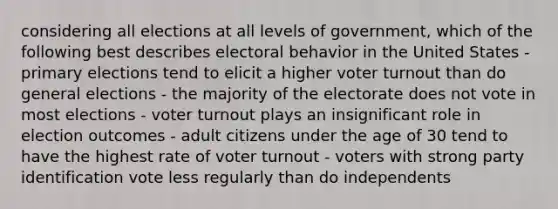 considering all elections at all levels of government, which of the following best describes electoral behavior in the United States - primary elections tend to elicit a higher voter turnout than do general elections - the majority of the electorate does not vote in most elections - voter turnout plays an insignificant role in election outcomes - adult citizens under the age of 30 tend to have the highest rate of voter turnout - voters with strong party identification vote less regularly than do independents