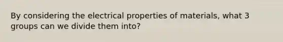 By considering the electrical properties of materials, what 3 groups can we divide them into?