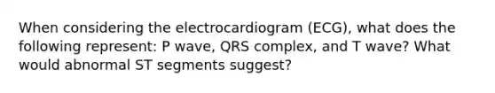 When considering the electrocardiogram (ECG), what does the following represent: P wave, QRS complex, and T wave? What would abnormal ST segments suggest?