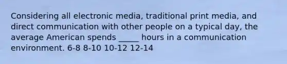 Considering all electronic media, traditional print media, and direct communication with other people on a typical day, the average American spends _____ hours in a communication environment. 6-8 8-10 10-12 12-14