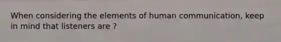 When considering the elements of human communication, keep in mind that listeners are ?