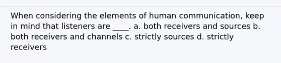 When considering the elements of human communication, keep in mind that listeners are ____. a. both receivers and sources b. both receivers and channels c. strictly sources d. strictly receivers