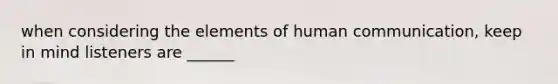 when considering the elements of human communication, keep in mind listeners are ______