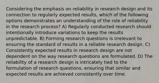 Considering the emphasis on reliability in research design and its connection to regularly expected results, which of the following options demonstrates an understanding of the role of reliability in the research process? A) Regularly conducted research should intentionally introduce variations to keep the results unpredictable. B) Forming research questions is irrelevant to ensuring the standard of results in a reliable research design. C) Consistently expected results in research design are not dependent on the way research questions are formulated. D) The reliability of a research design is intricately tied to the formulation of research questions, ensuring that similar and expected results are achieved consistently over time.