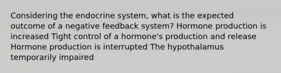 Considering the endocrine system, what is the expected outcome of a negative feedback system? Hormone production is increased Tight control of a hormone's production and release Hormone production is interrupted The hypothalamus temporarily impaired