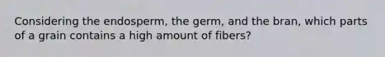 Considering the endosperm, the germ, and the bran, which parts of a grain contains a high amount of fibers?