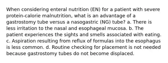 When considering enteral nutrition (EN) for a patient with severe protein-calorie malnutrition, what is an advantage of a gastrostomy tube versus a nasogastric (NG) tube? a. There is less irritation to the nasal and esophageal mucosa. b. The patient experiences the sights and smells associated with eating. c. Aspiration resulting from reflux of formulas into the esophagus is less common. d. Routine checking for placement is not needed because gastrostomy tubes do not become displaced.