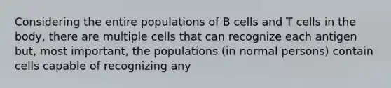 Considering the entire populations of B cells and T cells in the body, there are multiple cells that can recognize each antigen but, most important, the populations (in normal persons) contain cells capable of recognizing any