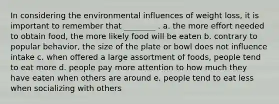 In considering the environmental influences of weight loss, it is important to remember that ________ . a. the more effort needed to obtain food, the more likely food will be eaten b. contrary to popular behavior, the size of the plate or bowl does not influence intake c. when offered a large assortment of foods, people tend to eat more d. people pay more attention to how much they have eaten when others are around e. people tend to eat less when socializing with others