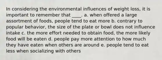 In considering the environmental influences of weight loss, it is important to remember that ____. a. when offered a large assortment of foods, people tend to eat more b. contrary to popular behavior, the size of the plate or bowl does not influence intake c. the more effort needed to obtain food, the more likely food will be eaten d. people pay more attention to how much they have eaten when others are around e. people tend to eat less when socializing with others