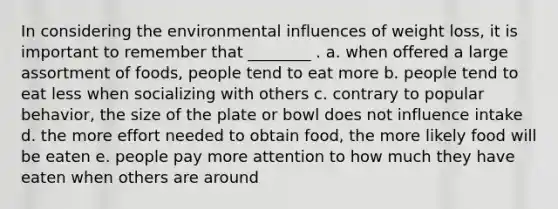 In considering the environmental influences of weight loss, it is important to remember that ________ . a. when offered a large assortment of foods, people tend to eat more b. people tend to eat less when socializing with others c. contrary to popular behavior, the size of the plate or bowl does not influence intake d. the more effort needed to obtain food, the more likely food will be eaten e. people pay more attention to how much they have eaten when others are around