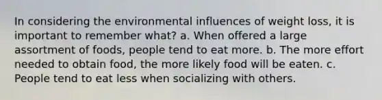 In considering the environmental influences of weight loss, it is important to remember what? a. When offered a large assortment of foods, people tend to eat more. b. The more effort needed to obtain food, the more likely food will be eaten. c. People tend to eat less when socializing with others.