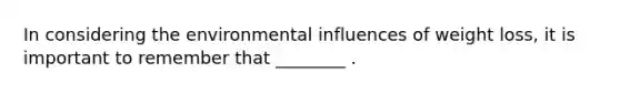 In considering the environmental influences of weight loss, it is important to remember that ________ .