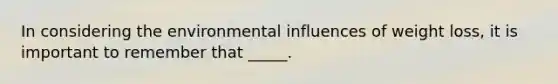 In considering the environmental influences of weight loss, it is important to remember that _____.